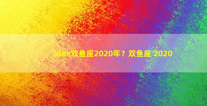 alex双鱼座2020年？双鱼座 2020